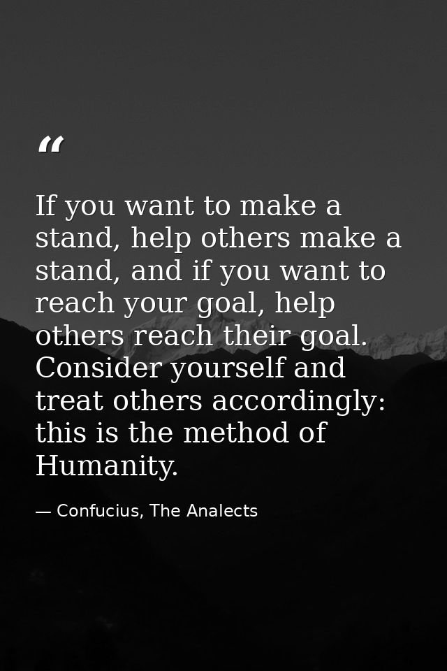 If you want to make a stand, help others make a stand, and if you want to reach your goal, help others reach their goal. — Confucius, The Analects