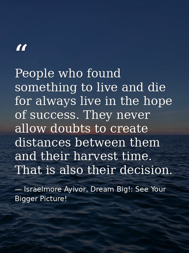 People who found something to live and die for always live in the hope of success. They never allow doubts to create dis — Israelmore Ayivor, Dream Big!: See Your Bigger Picture!