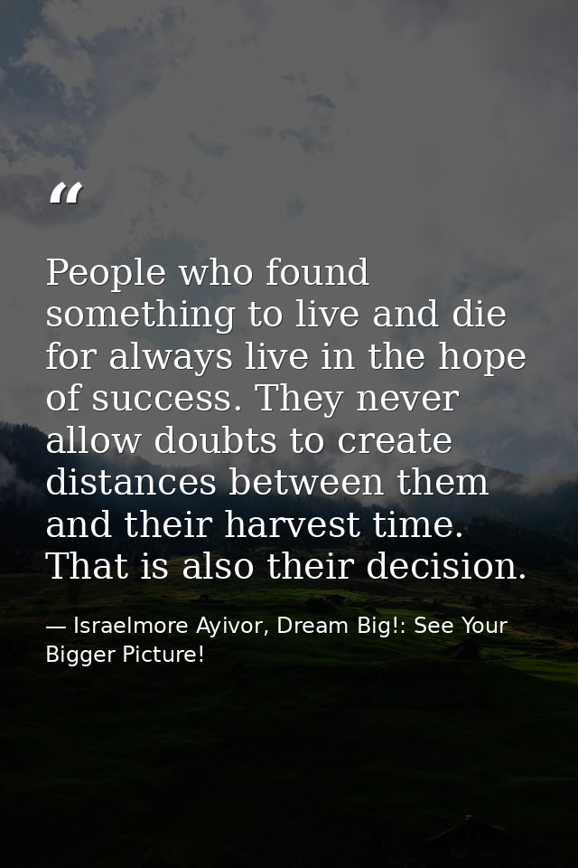 People who found something to live and die for always live in the hope of success. They never allow doubts to create dis — Israelmore Ayivor, Dream Big!: See Your Bigger Picture!