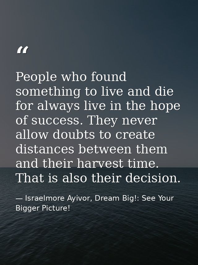 People who found something to live and die for always live in the hope of success. They never allow doubts to create dis — Israelmore Ayivor, Dream Big!: See Your Bigger Picture!
