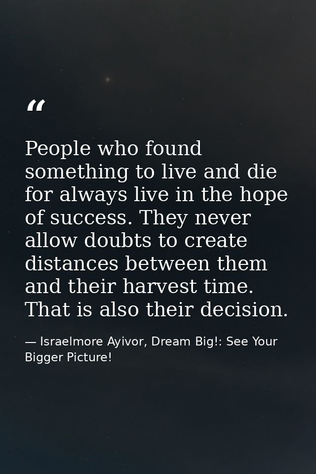 People who found something to live and die for always live in the hope of success. They never allow doubts to create dis — Israelmore Ayivor, Dream Big!: See Your Bigger Picture!