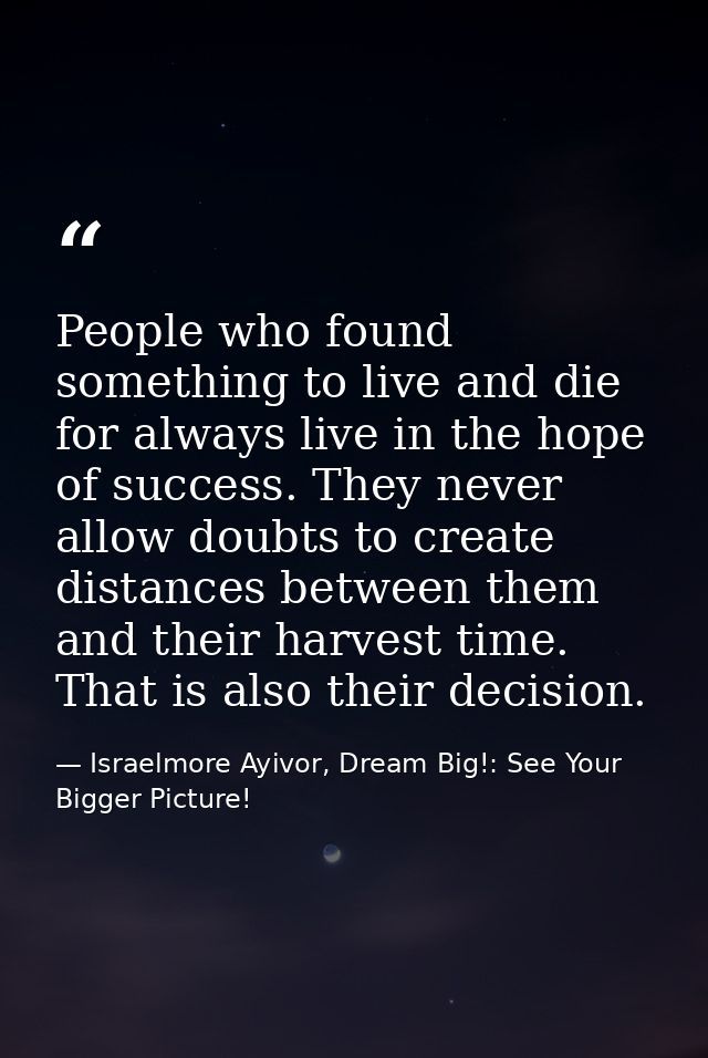People who found something to live and die for always live in the hope of success. They never allow doubts to create dis — Israelmore Ayivor, Dream Big!: See Your Bigger Picture!