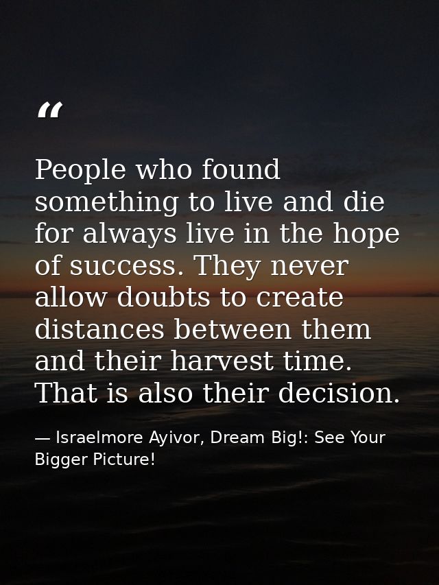People who found something to live and die for always live in the hope of success. They never allow doubts to create dis — Israelmore Ayivor, Dream Big!: See Your Bigger Picture!