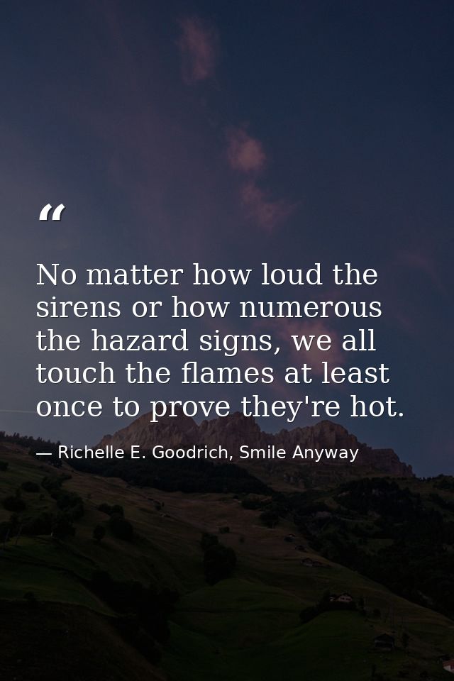 No matter how loud the sirens or how numerous the hazard signs, we all touch the flames at least once to prove they're h — Richelle E. Goodrich, Smile Anyway
