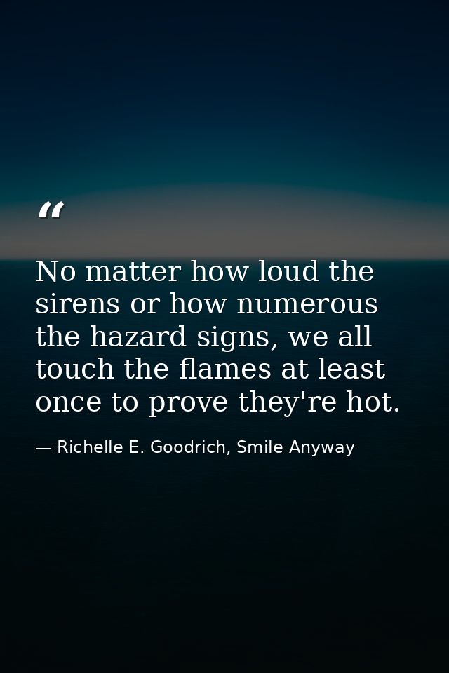 No matter how loud the sirens or how numerous the hazard signs, we all touch the flames at least once to prove they're h — Richelle E. Goodrich, Smile Anyway