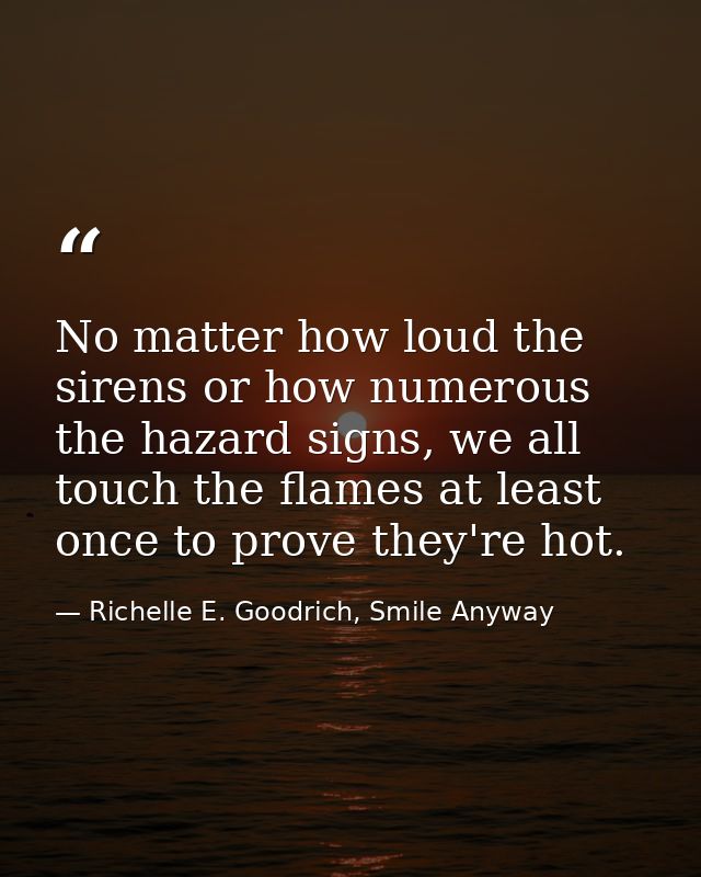 No matter how loud the sirens or how numerous the hazard signs, we all touch the flames at least once to prove they're h — Richelle E. Goodrich, Smile Anyway