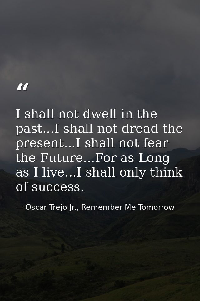 I shall not dwell in the past...I shall not dread the present...I shall not fear the Future...For as Long as I live...I  — Oscar Trejo Jr., Remember Me Tomorrow