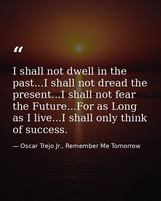 I shall not dwell in the past...I shall not dread the present...I shall not fear the Future...For as Long as I live...I  — Oscar Trejo Jr., Remember Me Tomorrow