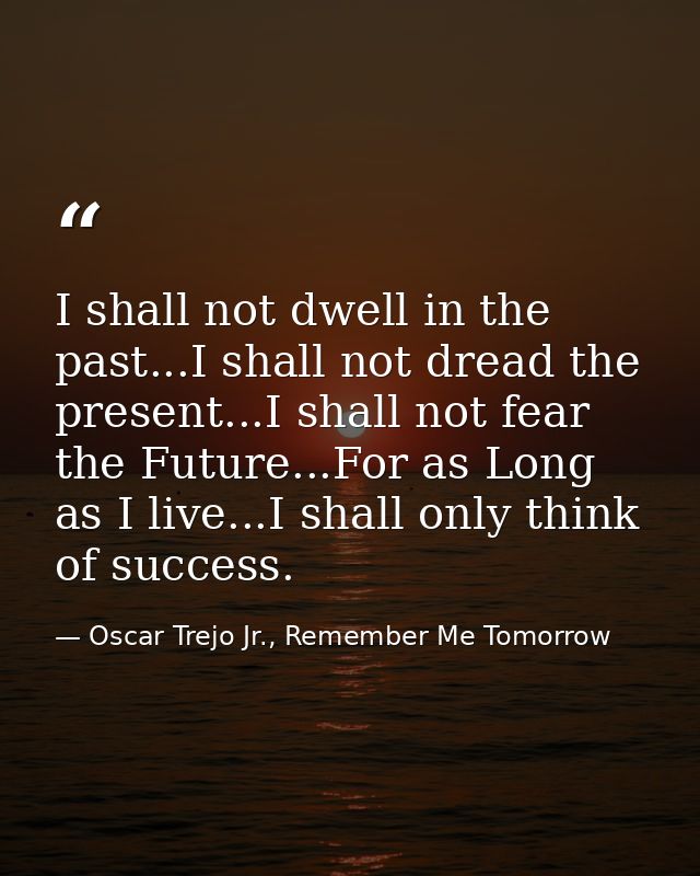 I shall not dwell in the past...I shall not dread the present...I shall not fear the Future...For as Long as I live...I  — Oscar Trejo Jr., Remember Me Tomorrow