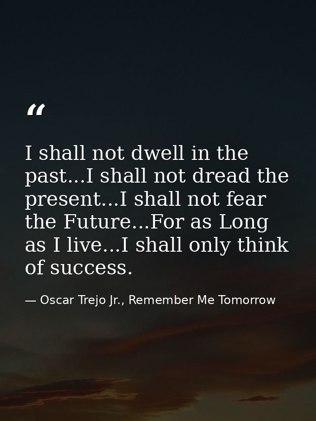 I shall not dwell in the past...I shall not dread the present...I shall not fear the Future...For as Long as I live...I  — Oscar Trejo Jr., Remember Me Tomorrow