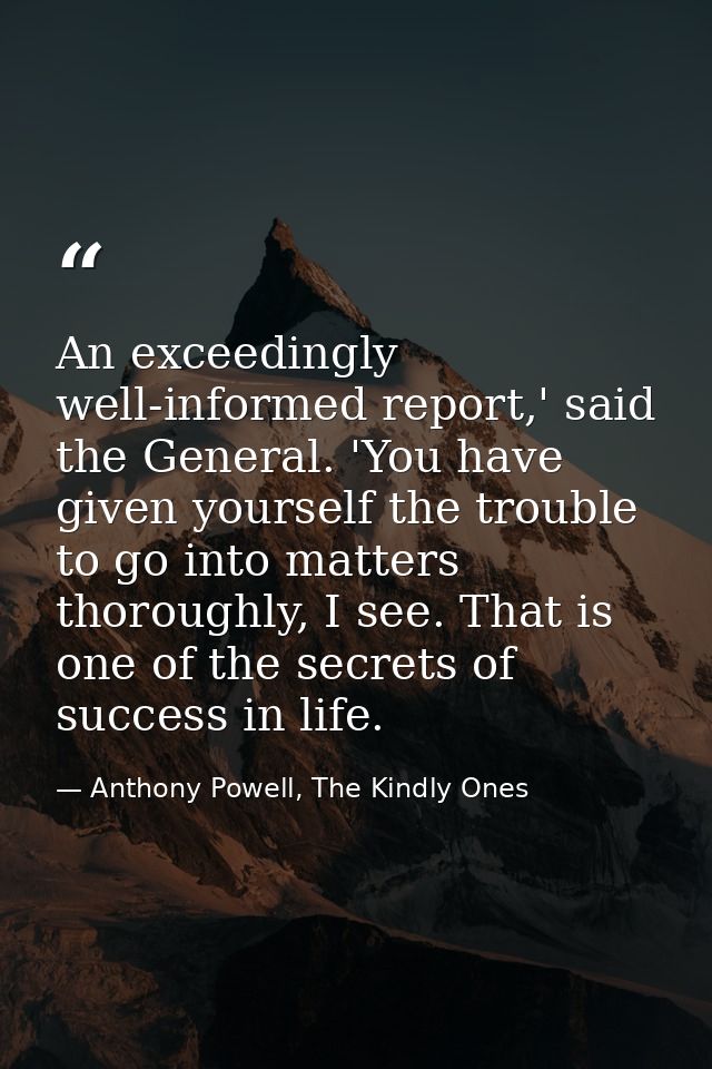 An exceedingly well-informed report,' said the General. 'You have given yourself the trouble to go into matters thorough — Anthony Powell, The Kindly Ones