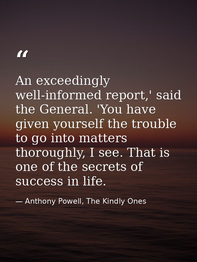 An exceedingly well-informed report,' said the General. 'You have given yourself the trouble to go into matters thorough — Anthony Powell, The Kindly Ones