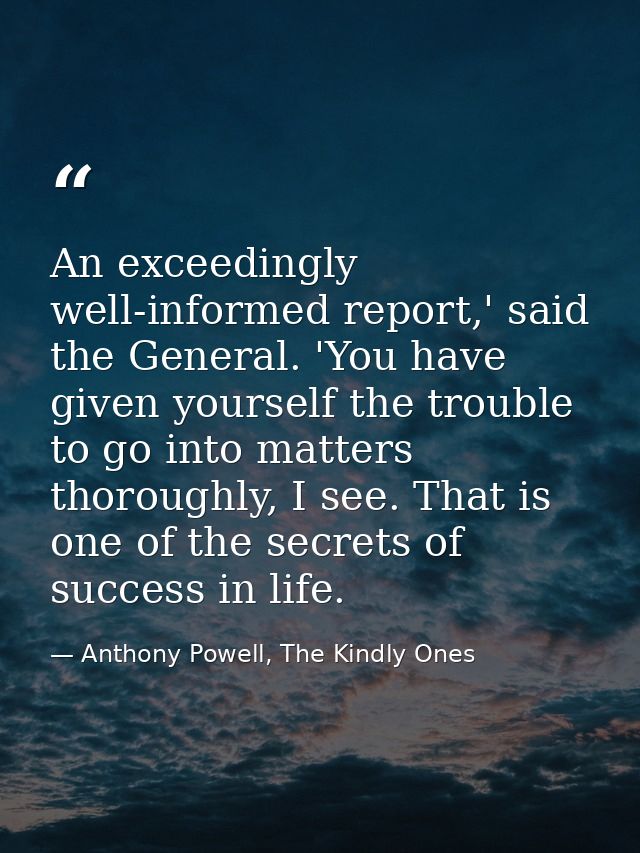 An exceedingly well-informed report,' said the General. 'You have given yourself the trouble to go into matters thorough — Anthony Powell, The Kindly Ones