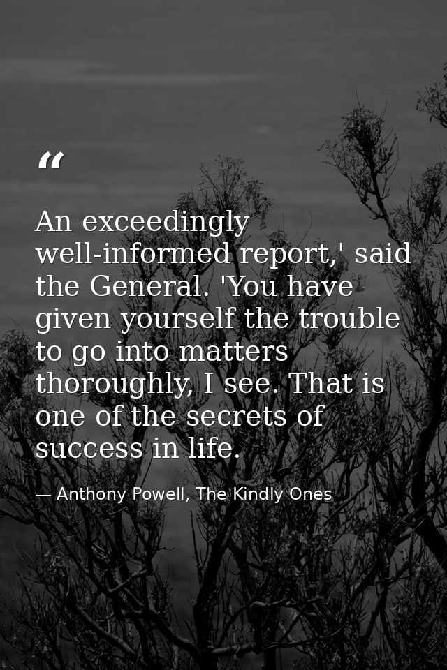 An exceedingly well-informed report,' said the General. 'You have given yourself the trouble to go into matters thorough — Anthony Powell, The Kindly Ones