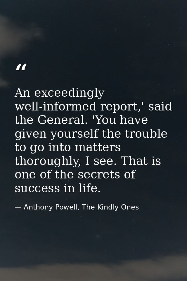 An exceedingly well-informed report,' said the General. 'You have given yourself the trouble to go into matters thorough — Anthony Powell, The Kindly Ones