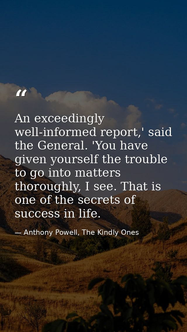 An exceedingly well-informed report,' said the General. 'You have given yourself the trouble to go into matters thorough — Anthony Powell, The Kindly Ones