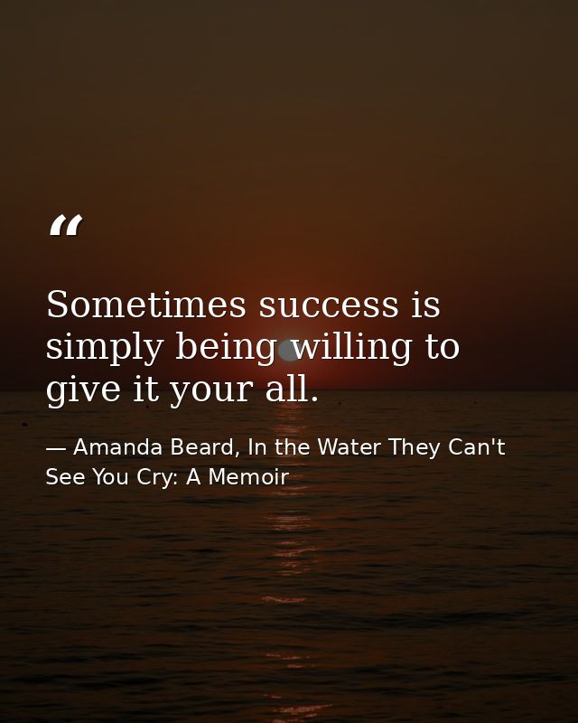 Sometimes success is simply being willing to give it your all. — Amanda Beard, In the Water They Can't See You Cry: A Memoir