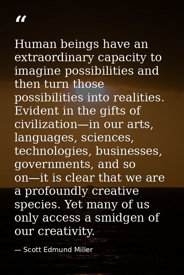Human beings have an extraordinary capacity to imagine possibilities and then turn those possibilities into realities. E — Scott Edmund Miller