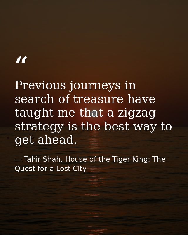 Previous journeys in search of treasure have taught me that a zigzag strategy is the best way to get ahead. — Tahir Shah, House of the Tiger King: The Quest for a Lost City