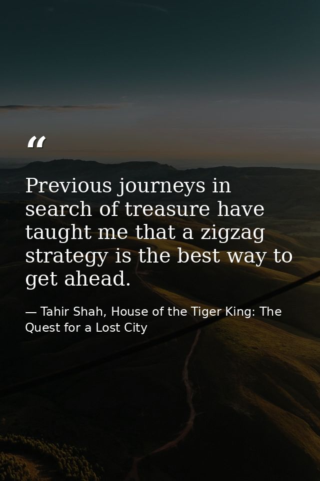 Previous journeys in search of treasure have taught me that a zigzag strategy is the best way to get ahead. — Tahir Shah, House of the Tiger King: The Quest for a Lost City