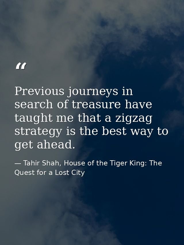 Previous journeys in search of treasure have taught me that a zigzag strategy is the best way to get ahead. — Tahir Shah, House of the Tiger King: The Quest for a Lost City