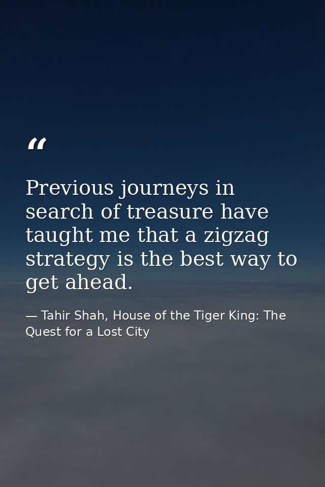 Previous journeys in search of treasure have taught me that a zigzag strategy is the best way to get ahead. — Tahir Shah, House of the Tiger King: The Quest for a Lost City