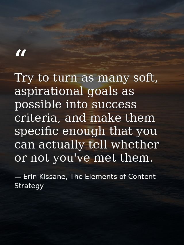 Try to turn as many soft, aspirational goals as possible into success criteria, and make them specific enough that you c — Erin Kissane, The Elements of Content Strategy