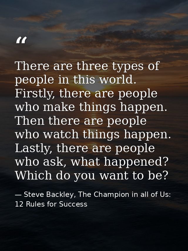 There are three types of people in this world. Firstly, there are people who make things happen. Then there are people w — Steve Backley, The Champion in all of Us: 12 Rules for Success