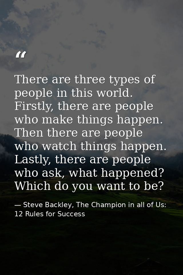 There are three types of people in this world. Firstly, there are people who make things happen. Then there are people w — Steve Backley, The Champion in all of Us: 12 Rules for Success