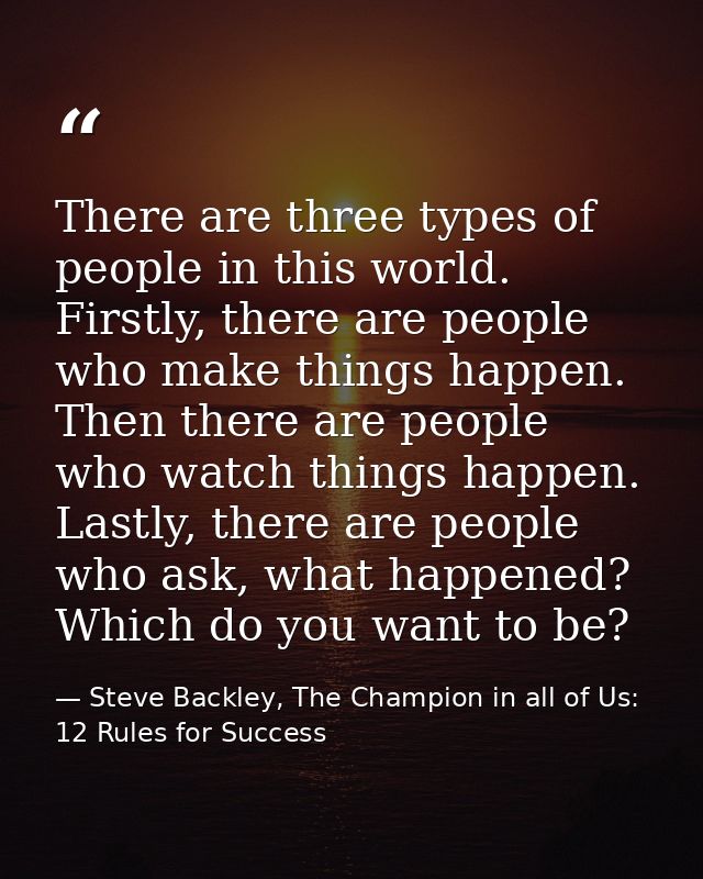 There are three types of people in this world. Firstly, there are people who make things happen. Then there are people w — Steve Backley, The Champion in all of Us: 12 Rules for Success