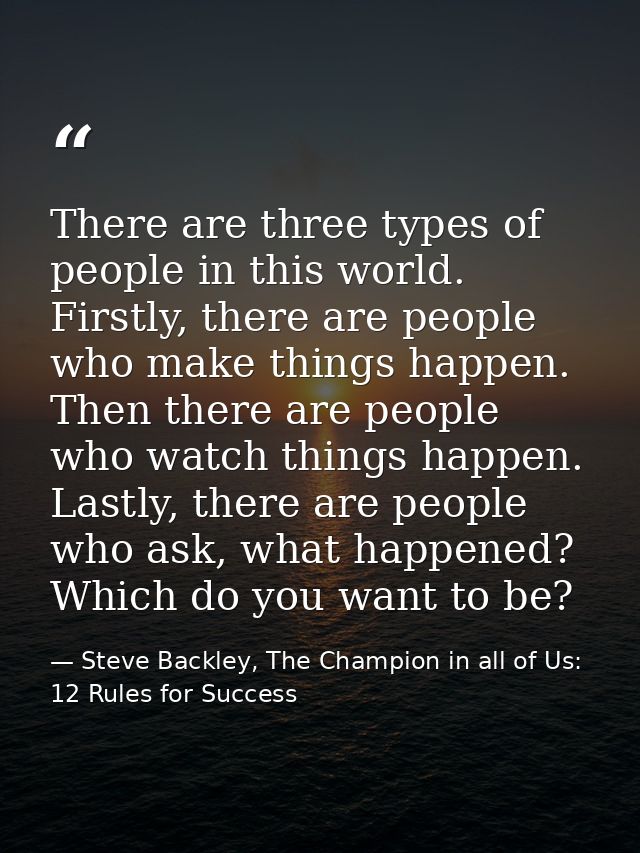 There are three types of people in this world. Firstly, there are people who make things happen. Then there are people w — Steve Backley, The Champion in all of Us: 12 Rules for Success
