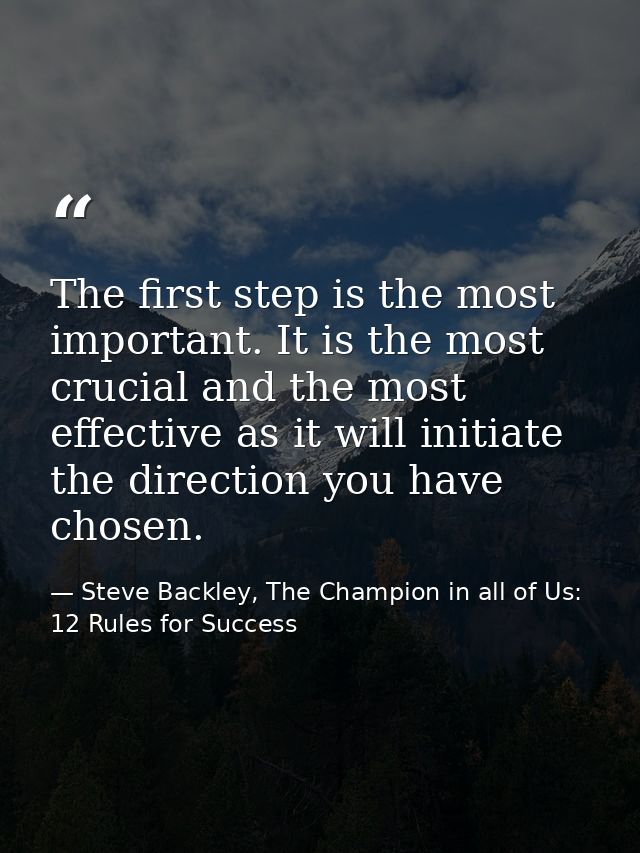 The first step is the most important. It is the most crucial and the most effective as it will initiate the direction yo — Steve Backley, The Champion in all of Us: 12 Rules for Success