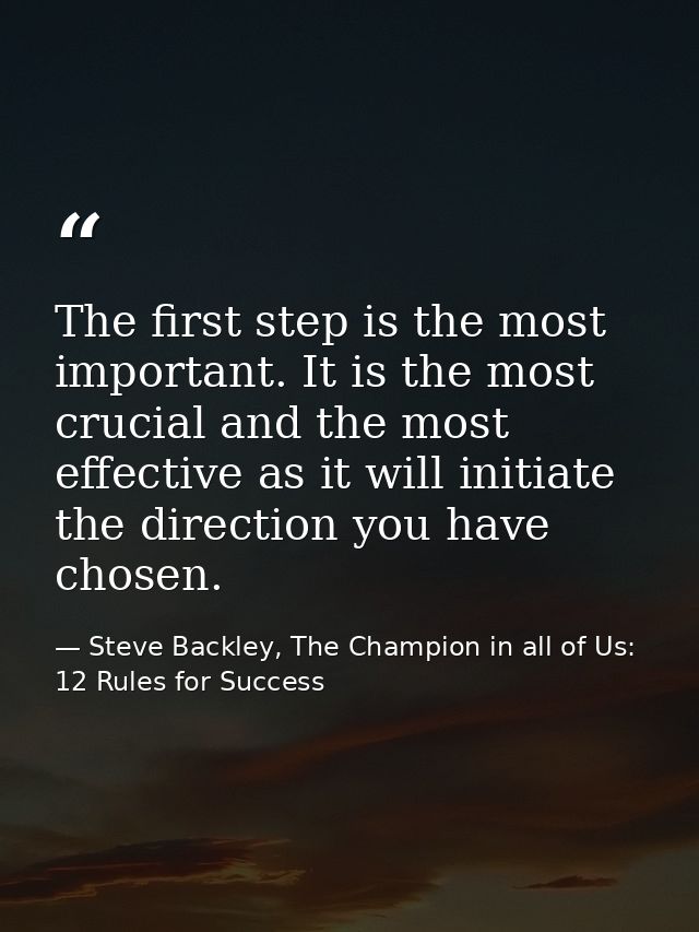 The first step is the most important. It is the most crucial and the most effective as it will initiate the direction yo — Steve Backley, The Champion in all of Us: 12 Rules for Success