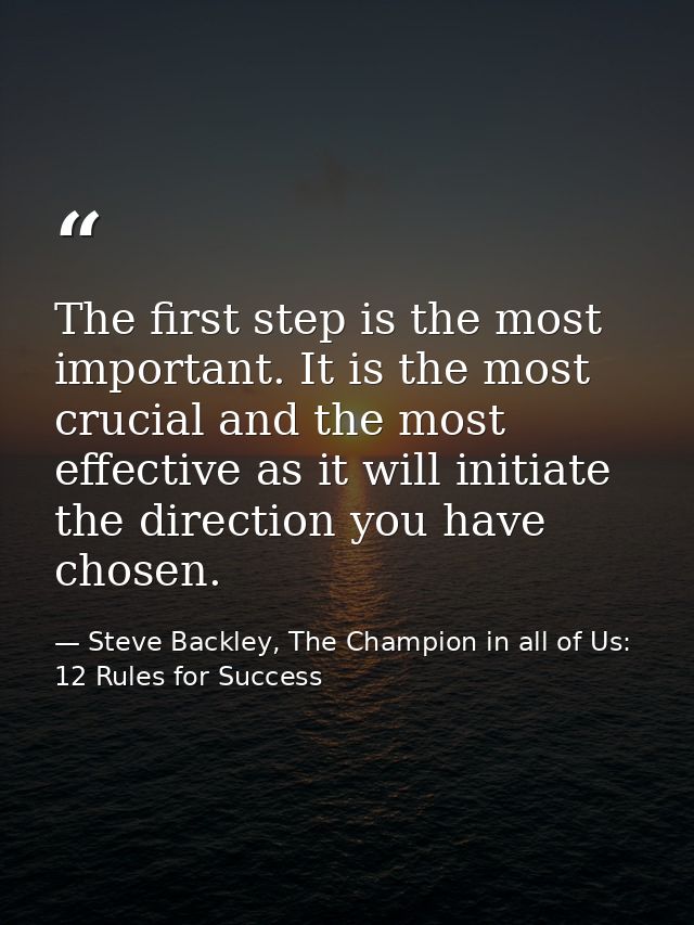 The first step is the most important. It is the most crucial and the most effective as it will initiate the direction yo — Steve Backley, The Champion in all of Us: 12 Rules for Success