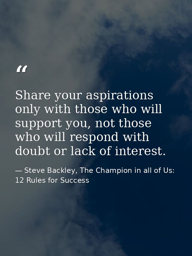 Share your aspirations only with those who will support you, not those who will respond with doubt or lack of interest. — Steve Backley, The Champion in all of Us: 12 Rules for Success