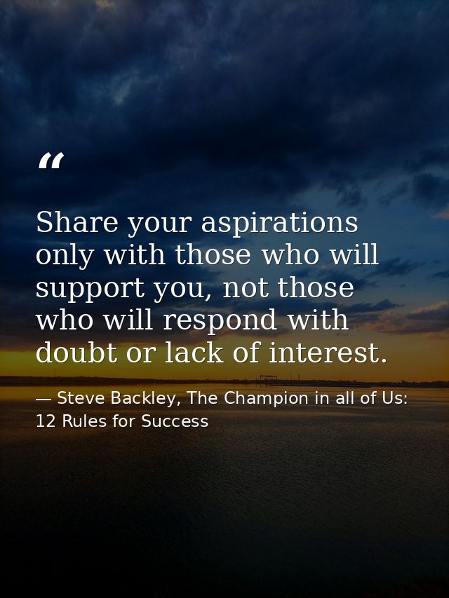 Share your aspirations only with those who will support you, not those who will respond with doubt or lack of interest. — Steve Backley, The Champion in all of Us: 12 Rules for Success