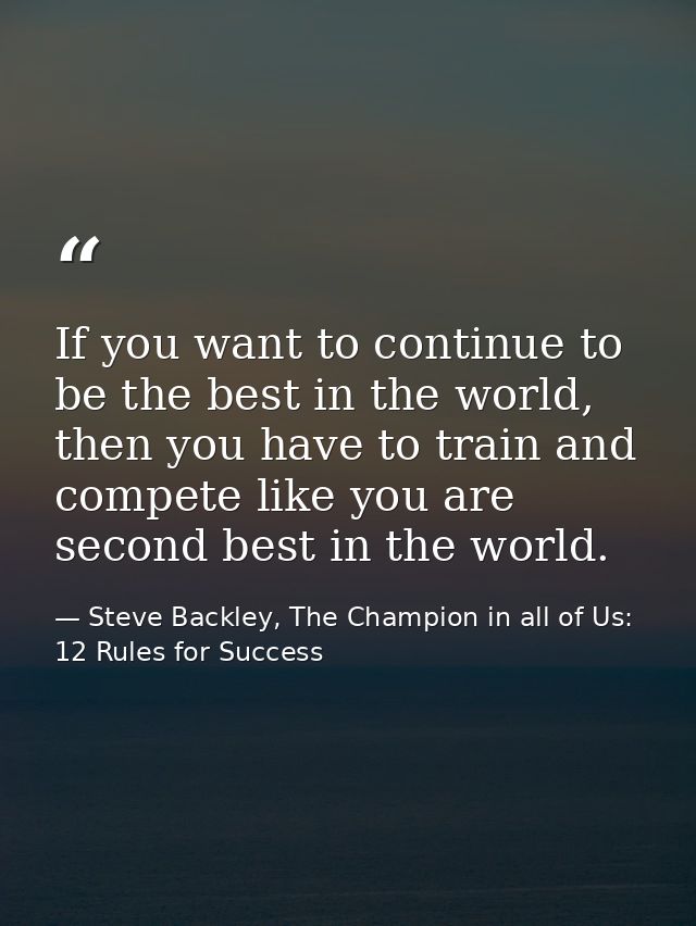 If you want to continue to be the best in the world, then you have to train and compete like you are second best in the  — Steve Backley, The Champion in all of Us: 12 Rules for Success