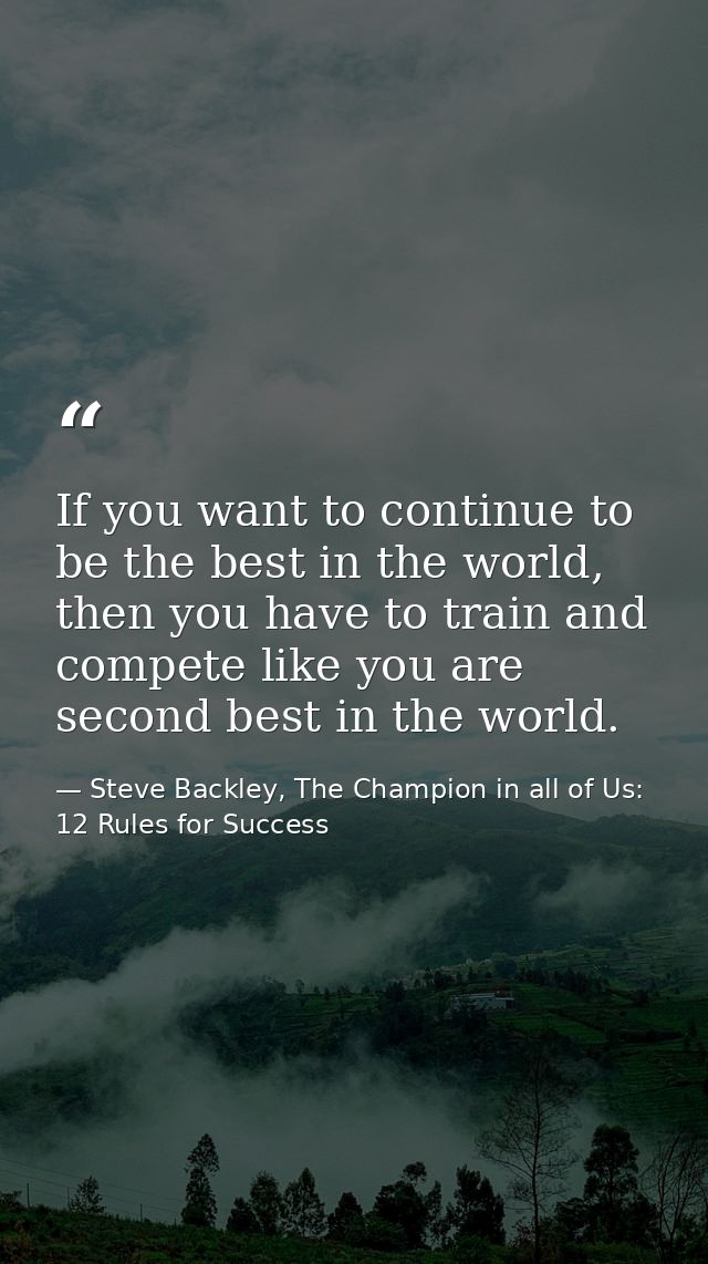 If you want to continue to be the best in the world, then you have to train and compete like you are second best in the  — Steve Backley, The Champion in all of Us: 12 Rules for Success