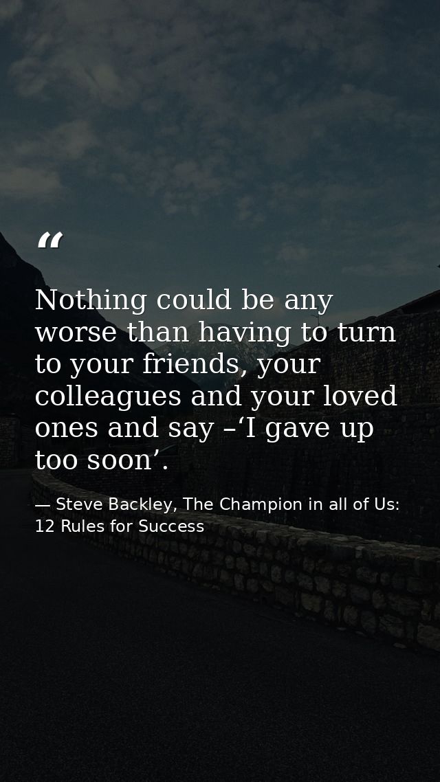 Nothing could be any worse than having to turn to your friends, your colleagues and your loved ones and say –‘I gave up  — Steve Backley, The Champion in all of Us: 12 Rules for Success