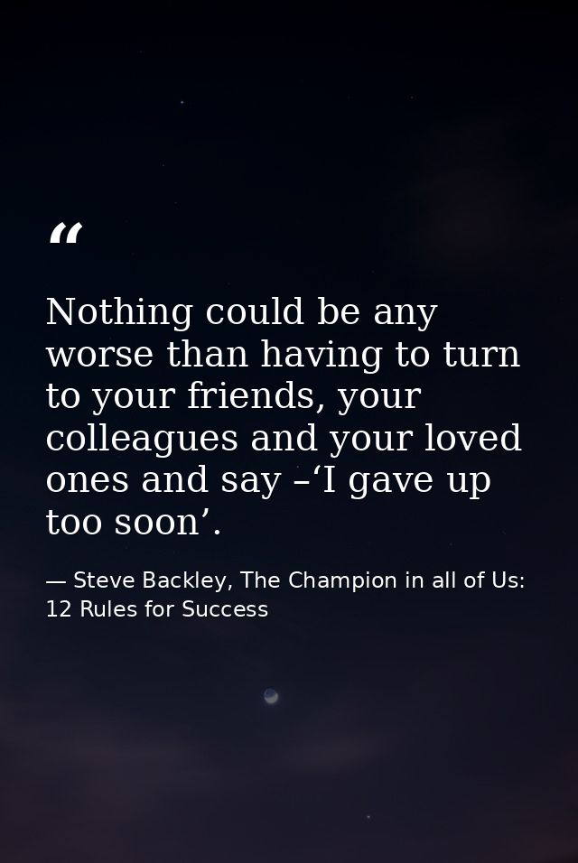 Nothing could be any worse than having to turn to your friends, your colleagues and your loved ones and say –‘I gave up  — Steve Backley, The Champion in all of Us: 12 Rules for Success