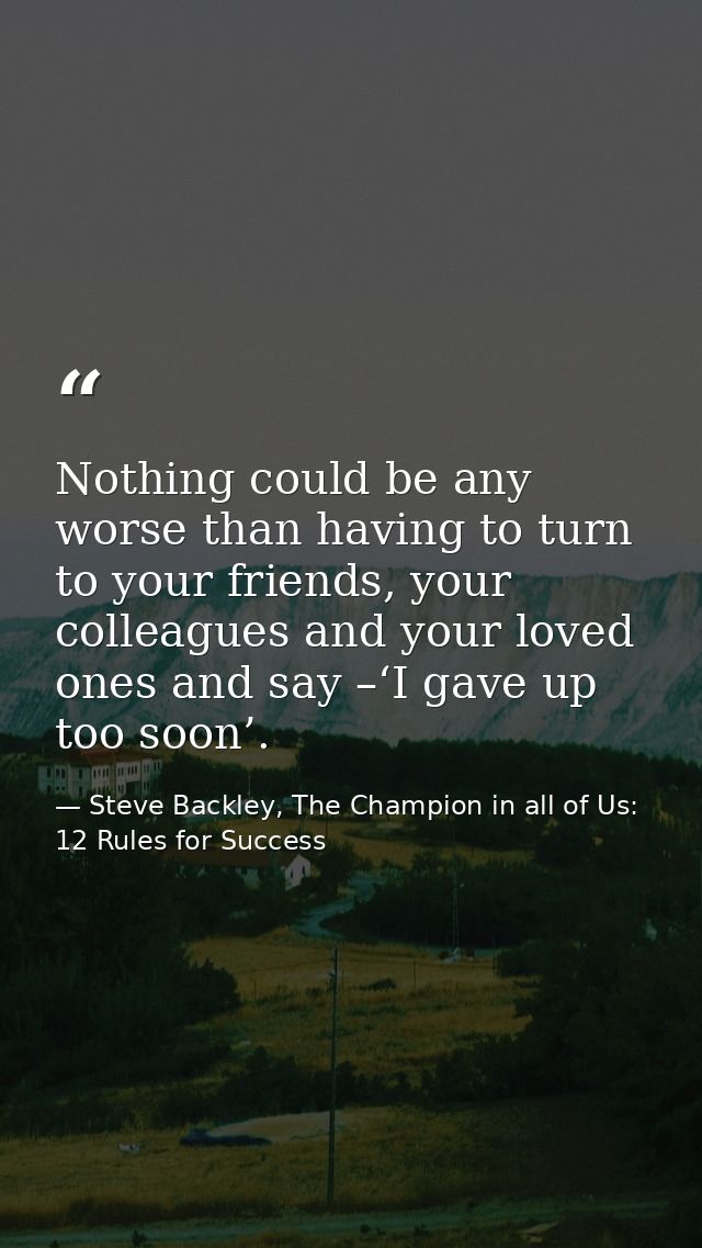 Nothing could be any worse than having to turn to your friends, your colleagues and your loved ones and say –‘I gave up  — Steve Backley, The Champion in all of Us: 12 Rules for Success