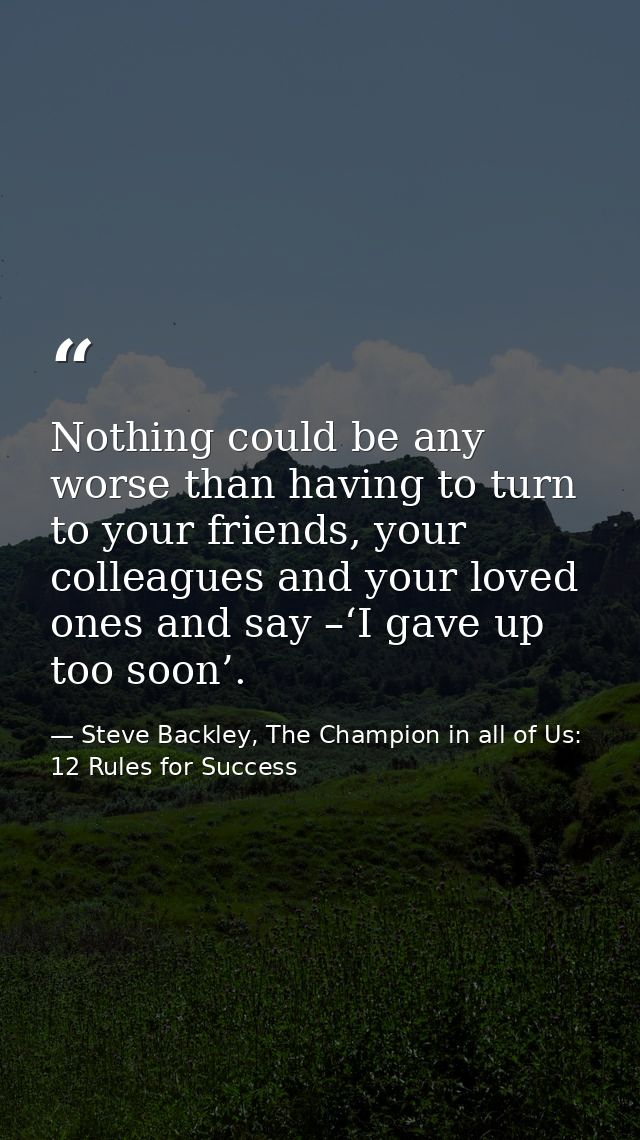 Nothing could be any worse than having to turn to your friends, your colleagues and your loved ones and say –‘I gave up  — Steve Backley, The Champion in all of Us: 12 Rules for Success