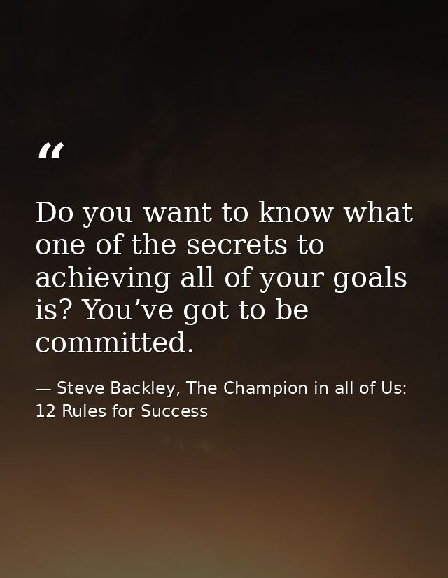 Do you want to know what one of the secrets to achieving all of your goals is? You’ve got to be committed. — Steve Backley, The Champion in all of Us: 12 Rules for Success