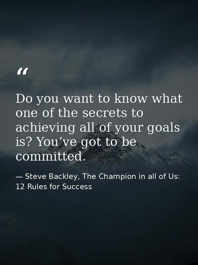 Do you want to know what one of the secrets to achieving all of your goals is? You’ve got to be committed. — Steve Backley, The Champion in all of Us: 12 Rules for Success