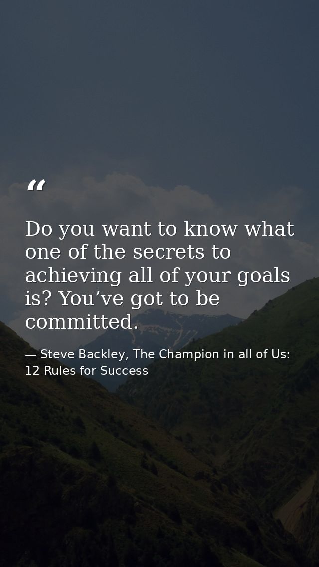 Do you want to know what one of the secrets to achieving all of your goals is? You’ve got to be committed. — Steve Backley, The Champion in all of Us: 12 Rules for Success