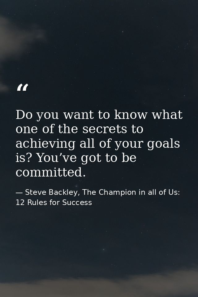Do you want to know what one of the secrets to achieving all of your goals is? You’ve got to be committed. — Steve Backley, The Champion in all of Us: 12 Rules for Success