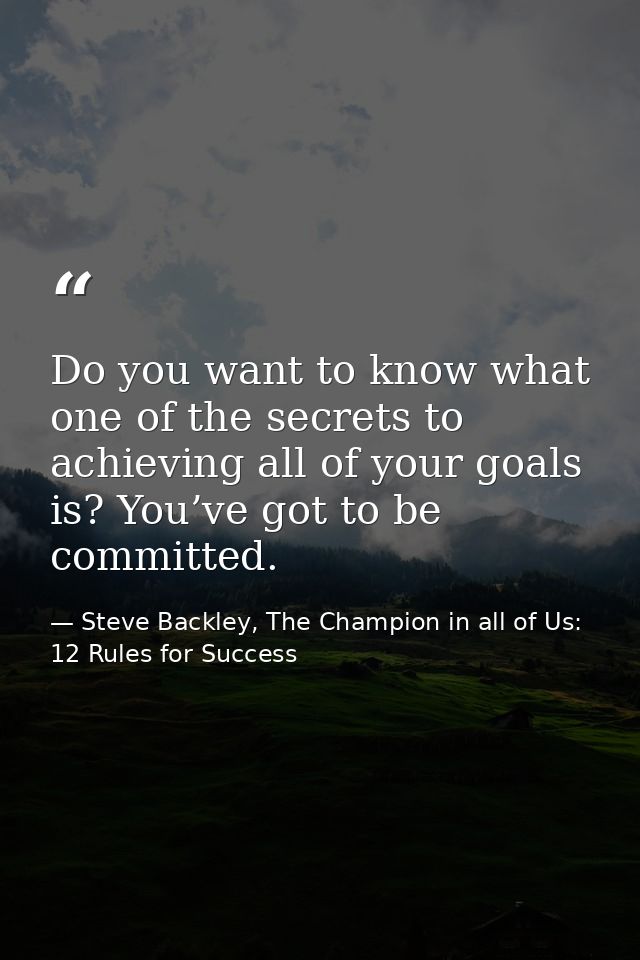 Do you want to know what one of the secrets to achieving all of your goals is? You’ve got to be committed. — Steve Backley, The Champion in all of Us: 12 Rules for Success