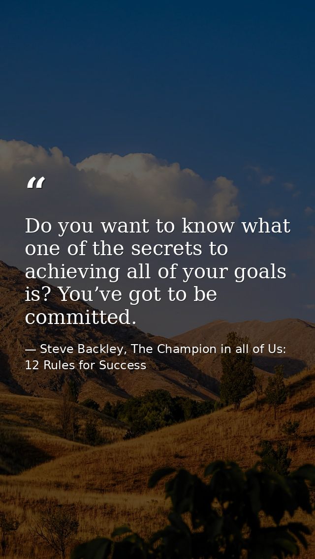 Do you want to know what one of the secrets to achieving all of your goals is? You’ve got to be committed. — Steve Backley, The Champion in all of Us: 12 Rules for Success