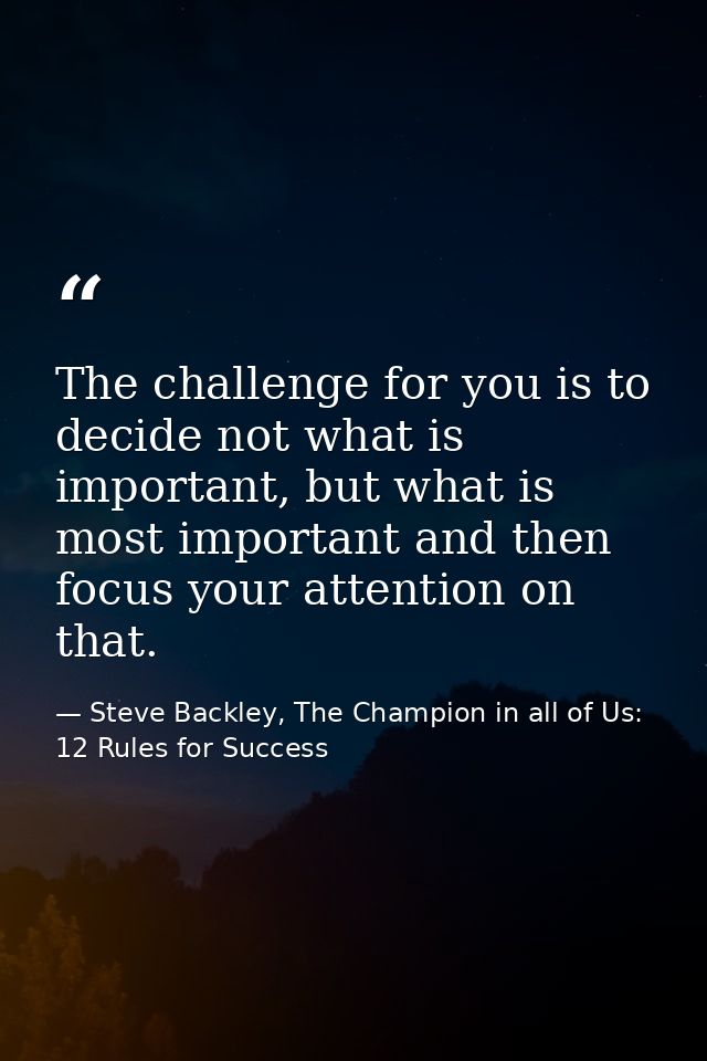 The challenge for you is to decide not what is important, but what is most important and then focus your attention on th — Steve Backley, The Champion in all of Us: 12 Rules for Success