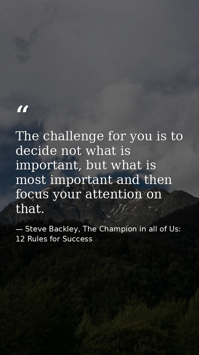 The challenge for you is to decide not what is important, but what is most important and then focus your attention on th — Steve Backley, The Champion in all of Us: 12 Rules for Success